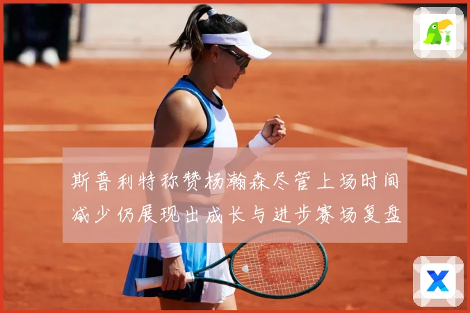 斯普利特称赞杨瀚森尽管上场时间减少仍展现出成长与进步赛场复盘