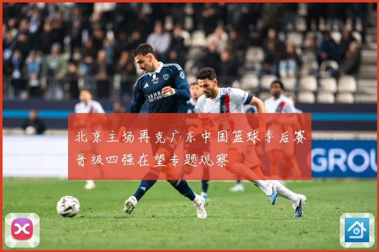 北京主场再克广东中国篮球季后赛晋级四强在望专题观察
