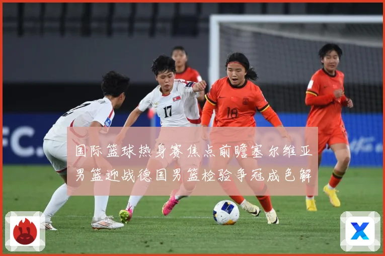 国际篮球热身赛焦点前瞻塞尔维亚男篮迎战德国男篮检验争冠成色解析