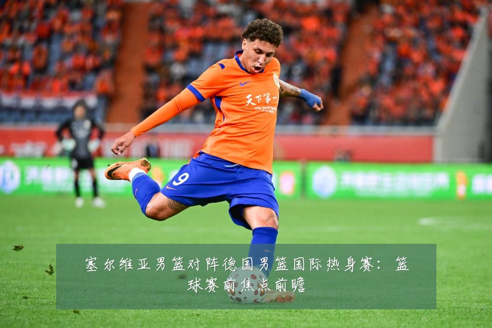 塞尔维亚男篮对阵德国男篮国际热身赛:篮球赛前焦点前瞻