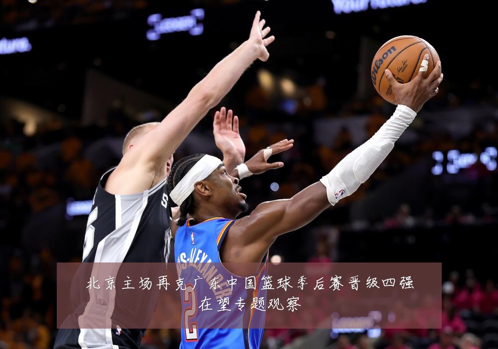北京主场再克广东中国篮球季后赛晋级四强在望专题观察